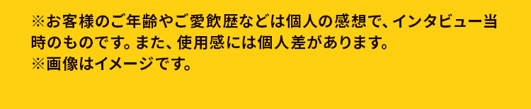 ※お客様のご年齢やご愛飲歴などは個人の感想で、インタビュー当時のものです。また、使用感には個人差があります。※画像はイメージです。