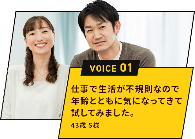 仕事で生活が不規則なので年齢とともに気になってきて試してみました。43歳 S様